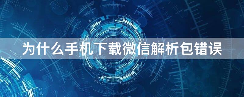 为什么手机下载微信解析包错误 手机下载微信显示解析包出现错误