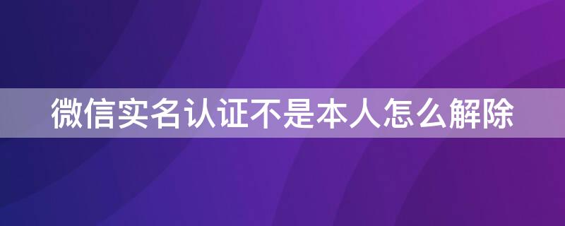 微信实名认证不是本人怎么解除 微信实名认证不是本人怎么解除有零钱