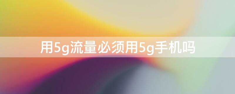 用5g流量必须用5g手机吗 手机要5g的才可以用5g流量吗