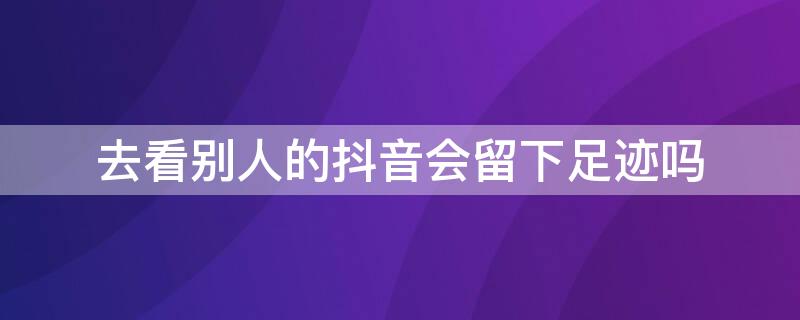 去看别人的抖音会留下足迹吗 看过别人的抖音会留下足迹吗