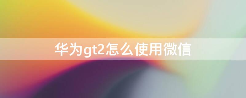 华为gt2怎么使用微信 华为gt2怎样使用微信