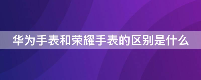 华为手表和荣耀手表的区别是什么（华为手表和普通手表有什么区别）