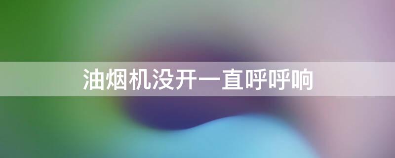 油烟机没开一直呼呼响 油烟机没开一直呼呼响没事吧