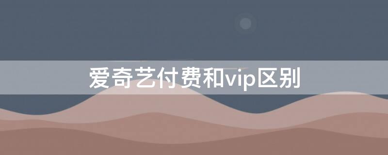 爱奇艺付费和vip区别 爱奇艺还是vip