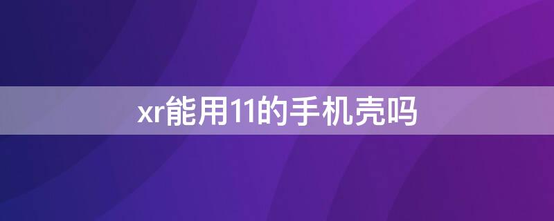 xr能用11的手机壳吗 xr可以使用11的手机壳吗