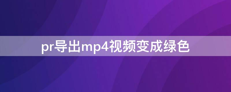 pr导出mp4视频变成绿色（pr导入视频变绿色了）