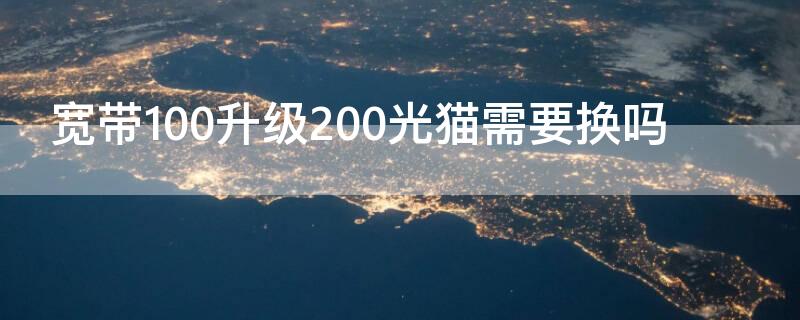 宽带100升级200光猫需要换吗（100兆宽带升级200需要换光猫）