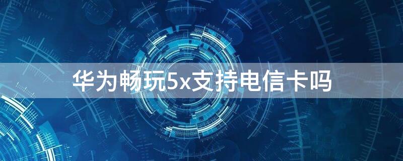 华为畅玩5x支持电信卡吗 华为畅享5x手机支持电信卡吗