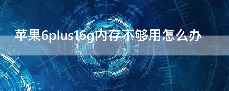 iPhone6plus16g内存不够用怎么办（苹果6splus16g内存不够用怎么办）