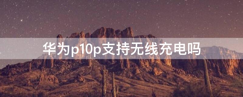 华为p10p支持无线充电吗 华为p10p可以无线充电吗