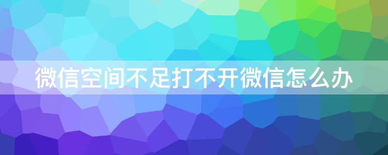 微信空间不足打不开微信怎么办 微信空间不足打不开微信怎么办?