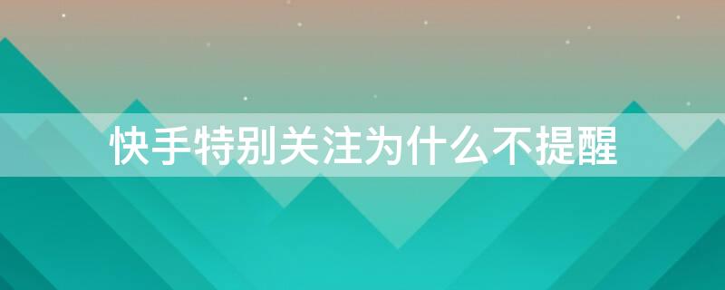 快手特别关注为什么不提醒 快手直播关注的人为啥直播的时候不提醒了