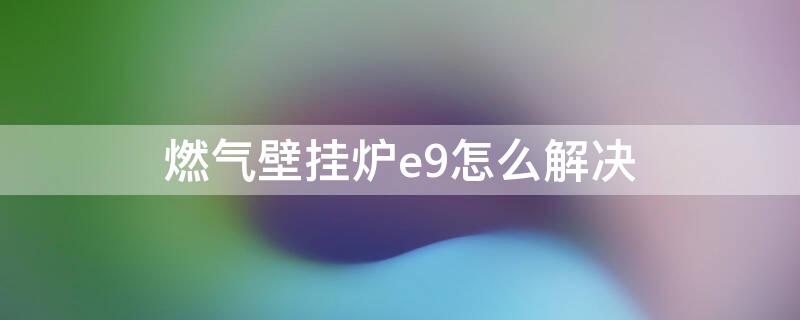 燃气壁挂炉e9怎么解决 天然气壁挂炉e9故障解决方法