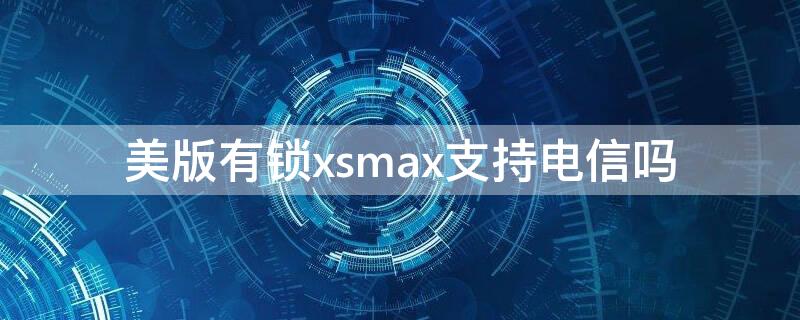 美版有锁xsmax支持电信吗（美版xsmax 电信）