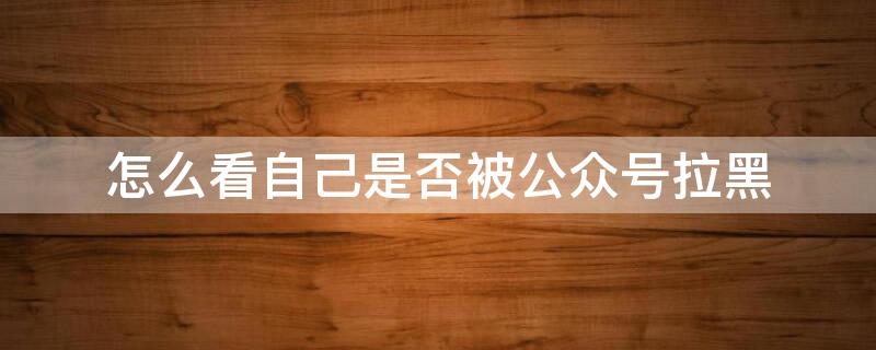 怎么看自己是否被公众号拉黑 微信公众号拉黑了会怎么样?