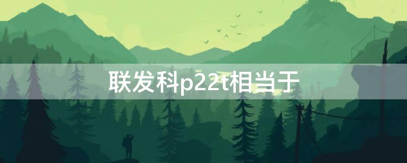 联发科p22t相当于（联发科p22t和p22）