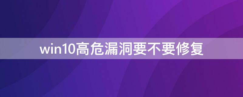 win10高危漏洞要不要修复 win7高危漏洞需要修复吗