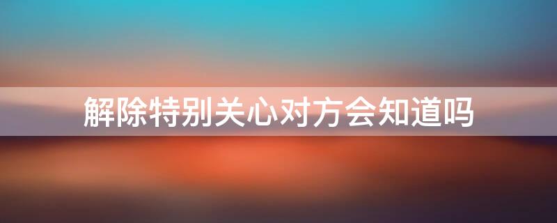 解除特别关心对方会知道吗（特别关心关闭后对方会不会知道）