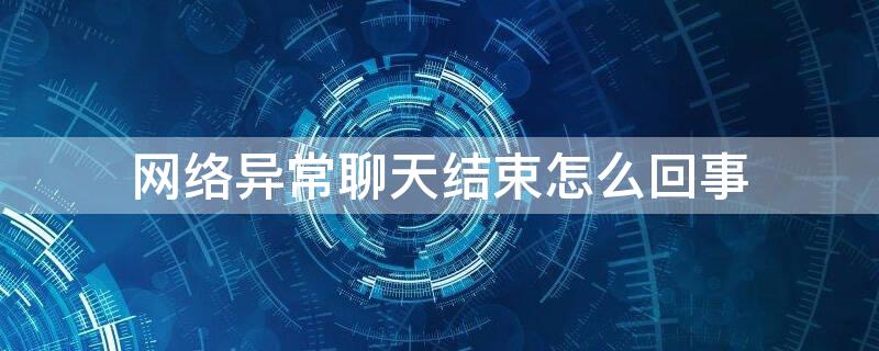 网络异常聊天结束怎么回事（微信网络异常聊天结束是什么情况）