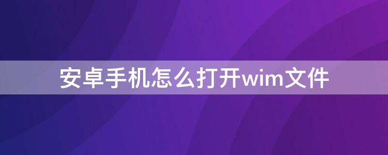 安卓手机怎么打开wim文件 安卓手机如何打开wim文件