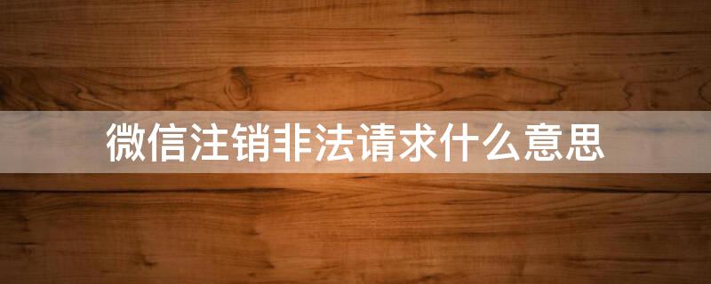 微信注销非法请求什么意思（微信注销非法请求啥意思）