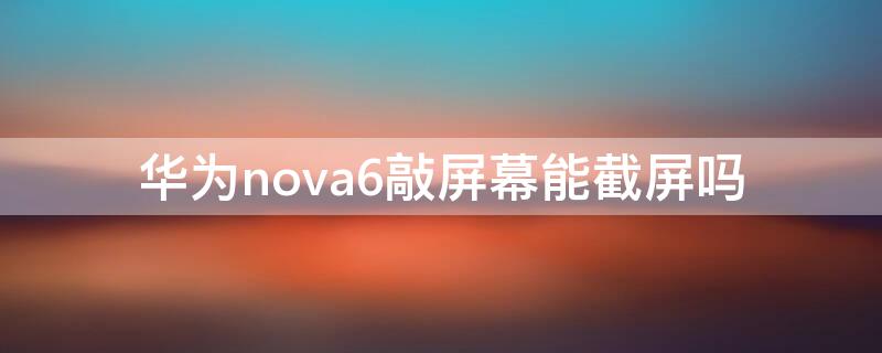 华为nova6敲屏幕能截屏吗 华为nova6可以手指敲击截屏吗