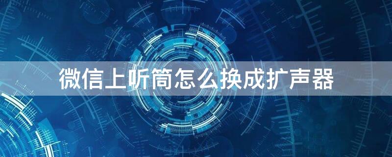 微信上听筒怎么换成扩声器 微信听筒模式怎么改回来扩音模式