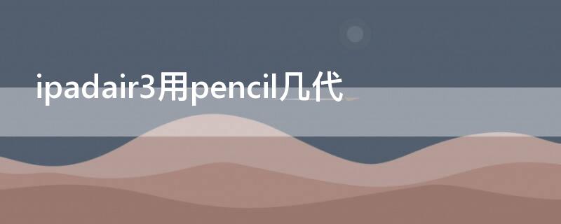 ipadair3用pencil几代（ipadair第三代能用pencil）