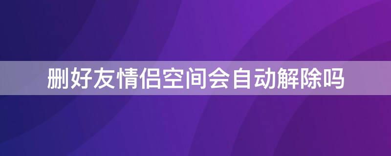 删好友情侣空间会自动解除吗（删了好友之后情侣空间会自动解除吗）