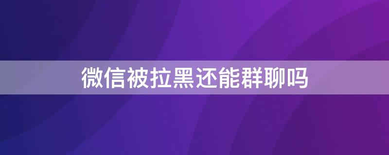 微信被拉黑还能群聊吗（微信拉黑了还可以群聊吗）