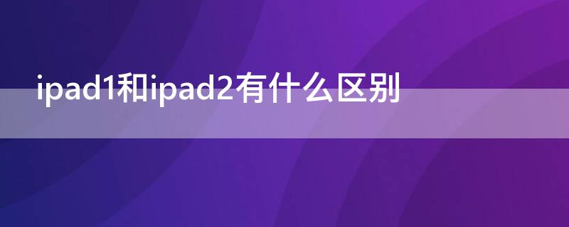 ipad1和ipad2有什么区别（ipad1和ipad2的区别）