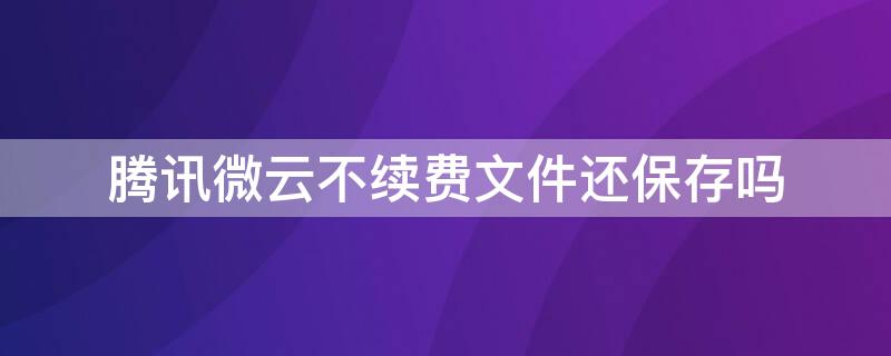 腾讯微云不续费文件还保存吗（腾讯微云能保留文件多久）