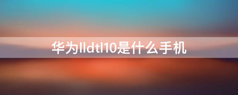 华为lldtl10是什么手机 lldtl10华为是什么型号