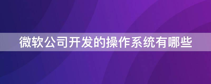 微软公司开发的操作系统有哪些 微软公司开发的系统叫什么