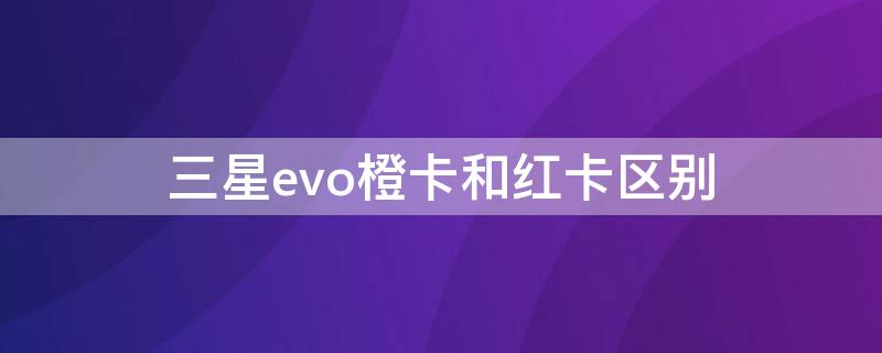 三星evo橙卡和红卡区别 三星橙卡和红卡的区别