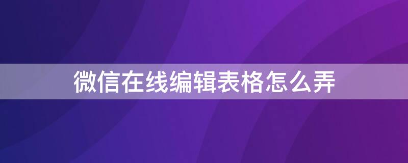 微信在线编辑表格怎么弄 微信在线编辑表格怎么弄如何删除表格