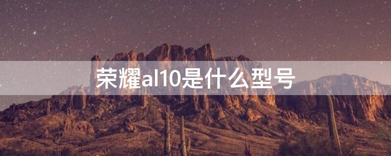 荣耀al10是什么型号 荣耀are-al10是什么型号