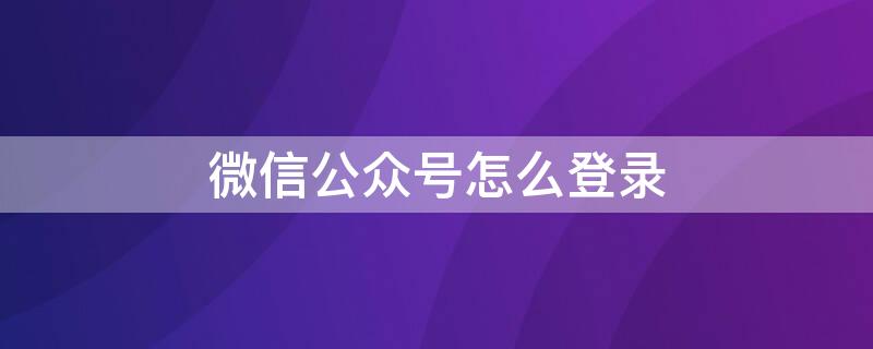 微信公众号怎么登录（微信公众号怎么登陆发文章）