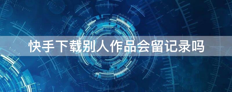 快手下载别人作品会留记录吗 在快手保存别人的作品作者会看见吗