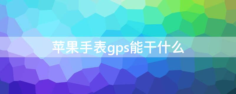 iPhone手表gps能干什么（苹果手表gps版能干什么）