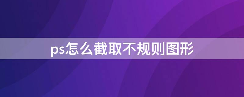 ps怎么截取不规则图形 ps如何截取不规则形状