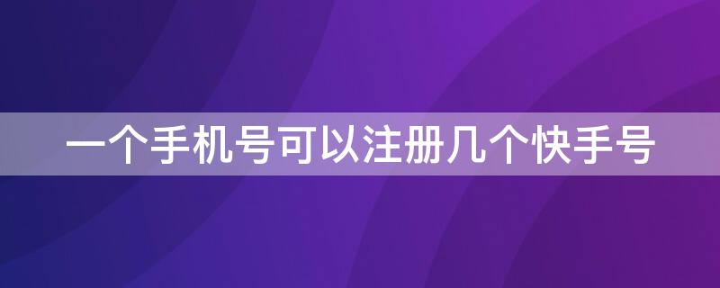 一个手机号可以注册几个快手号 一个手机号能注册多少个快手号