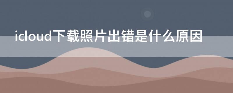 icloud下载照片出错是什么原因（icloud下载照片时出错）