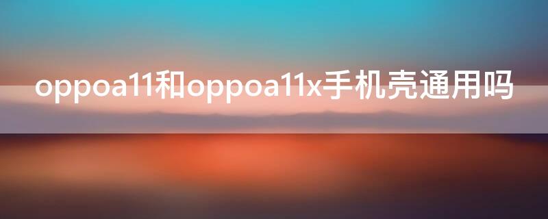 oppoa11和oppoa11x手机壳通用吗（oppoa11和oppo11x手机壳一样吗）