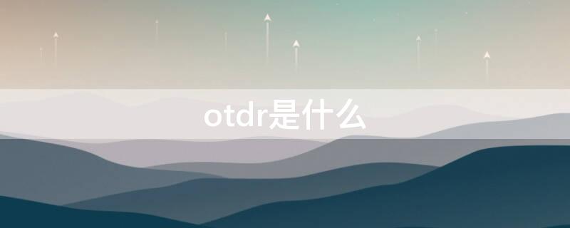 otdr是什么 otdr是干什么用的