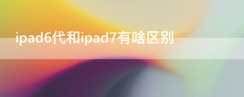 ipad6代和ipad7有啥区别 ipad6和ipad7有什么区别