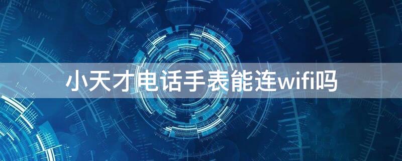 小天才电话手表能连wifi吗（小天才电话手表可以连WiFi吗）