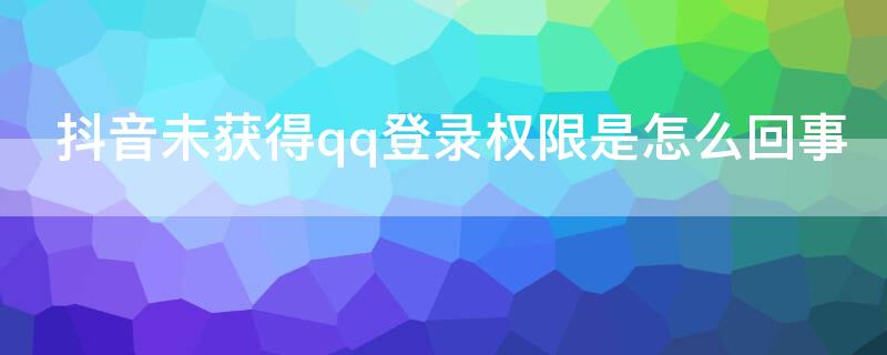 抖音未获得qq登录权限是怎么回事（抖音未获得qq登录权限是怎么办）