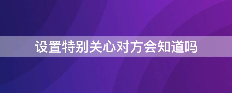 设置特别关心对方会知道吗 微信设置特别关心对方会知道吗