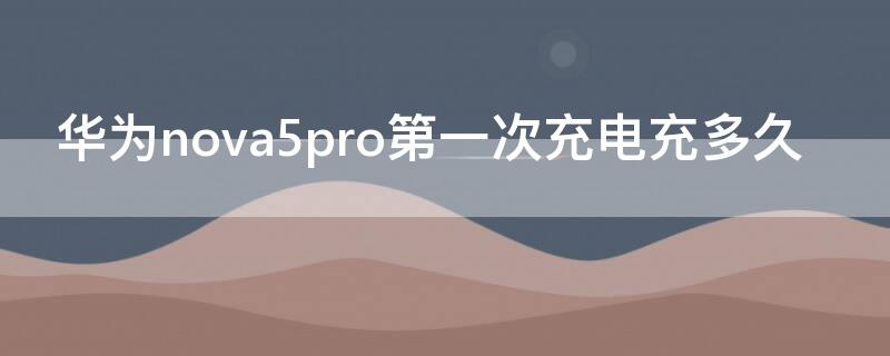 华为nova5pro第一次充电充多久 华为nova 5 pro第一次充电需要充多长时间